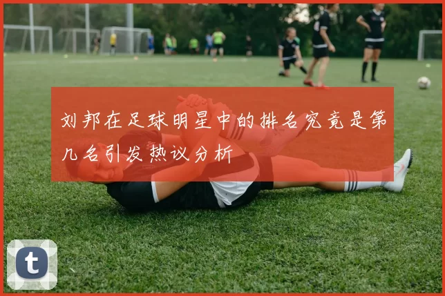 刘邦在足球明星中的排名究竟是第几名引发热议分析