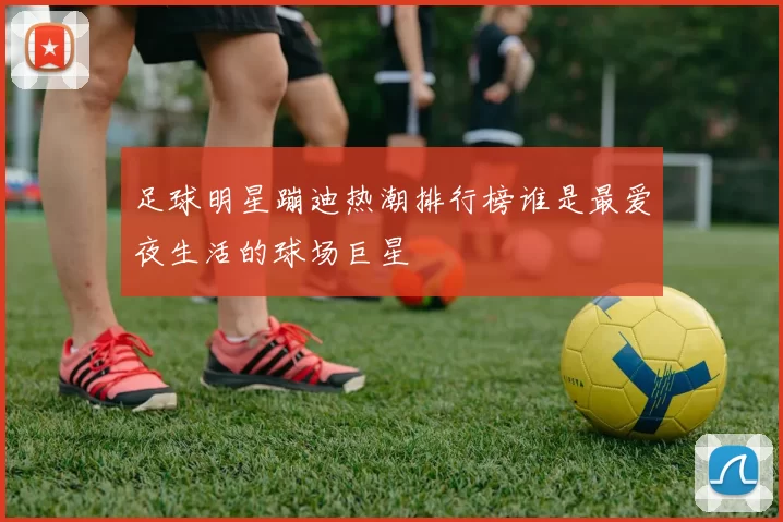 足球明星蹦迪热潮排行榜谁是最爱夜生活的球场巨星