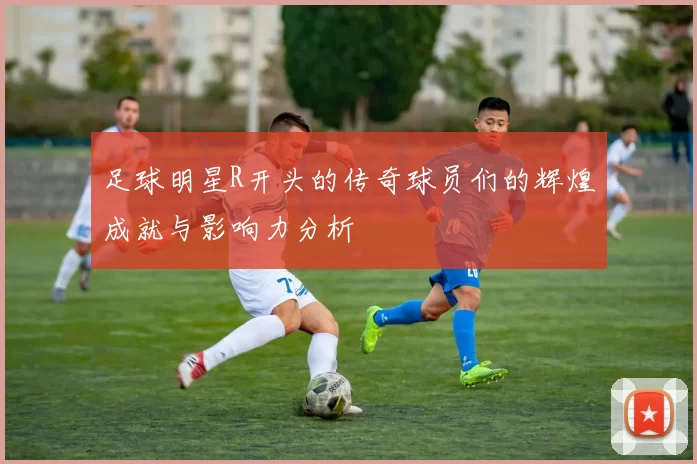 足球明星R开头的传奇球员们的辉煌成就与影响力分析
