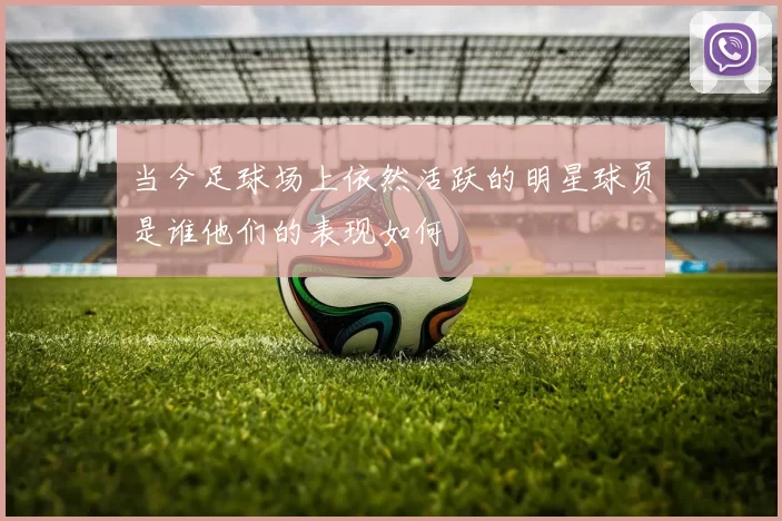 当今足球场上依然活跃的明星球员是谁他们的表现如何