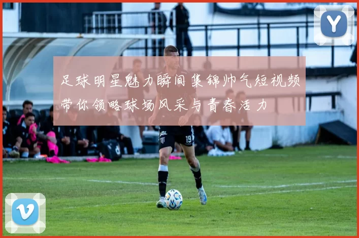 足球明星魅力瞬间集锦帅气短视频带你领略球场风采与青春活力