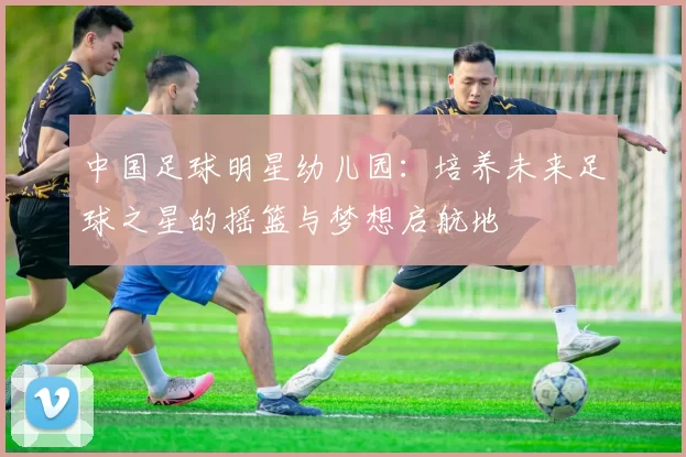 中国足球明星幼儿园：培养未来足球之星的摇篮与梦想启航地