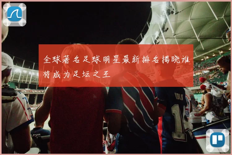 全球著名足球明星最新排名揭晓谁将成为足坛之王
