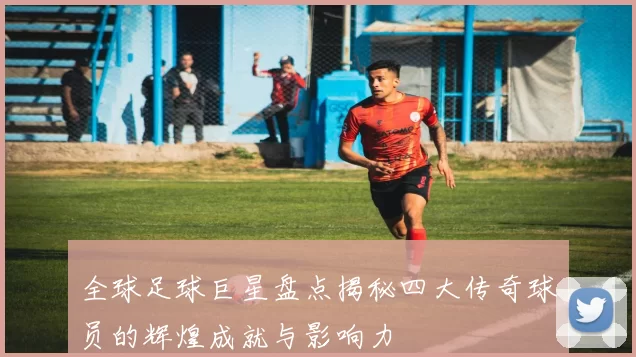 全球足球巨星盘点揭秘四大传奇球员的辉煌成就与影响力