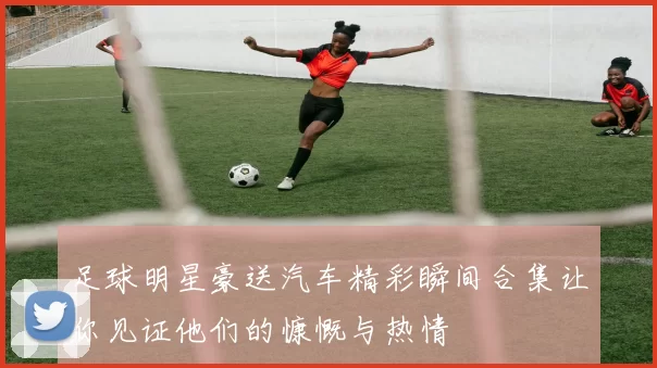 足球明星豪送汽车精彩瞬间合集让你见证他们的慷慨与热情