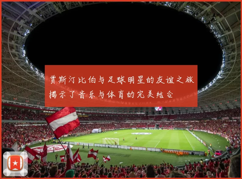 贾斯汀比伯与足球明星的友谊之旅揭示了音乐与体育的完美结合