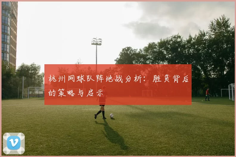 杭州网球队阵地战分析：胜负背后的策略与启示