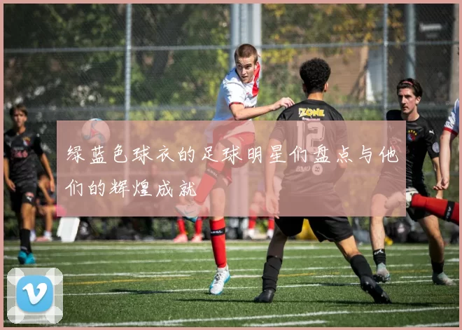 绿蓝色球衣的足球明星们盘点与他们的辉煌成就