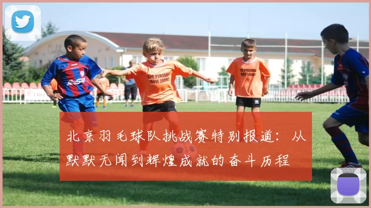 北京羽毛球队挑战赛特别报道：从默默无闻到辉煌成就的奋斗历程