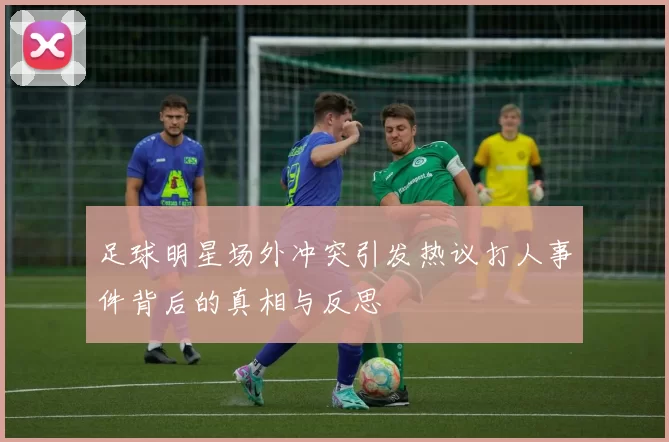 足球明星场外冲突引发热议打人事件背后的真相与反思