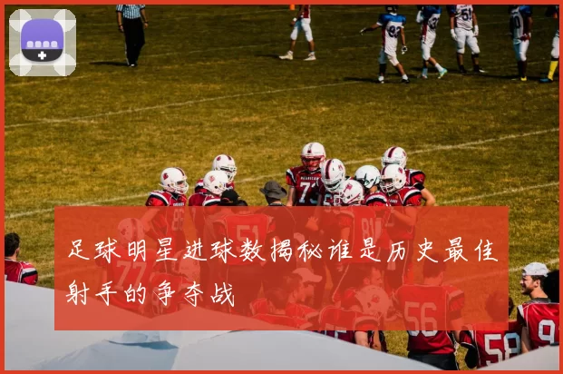 足球明星进球数揭秘谁是历史最佳射手的争夺战