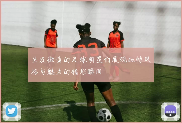 头发微黄的足球明星们展现独特风格与魅力的精彩瞬间