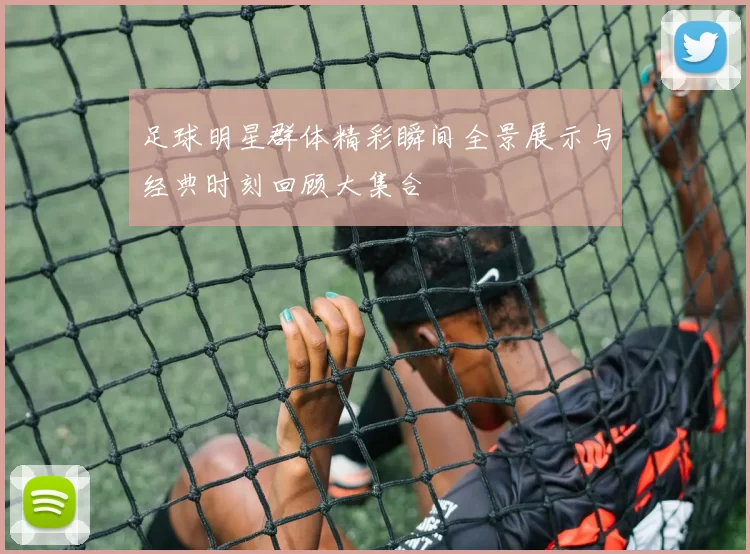 足球明星群体精彩瞬间全景展示与经典时刻回顾大集合