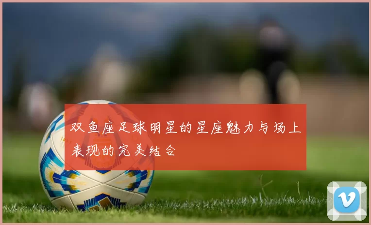 双鱼座足球明星的星座魅力与场上表现的完美结合