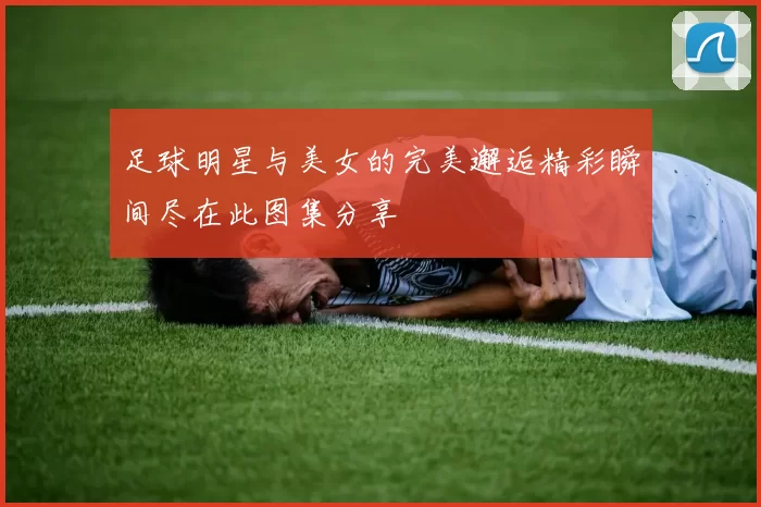 足球明星与美女的完美邂逅精彩瞬间尽在此图集分享