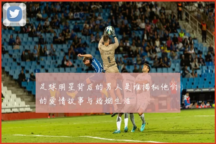 足球明星背后的男人是谁揭秘他们的爱情故事与婚姻生活