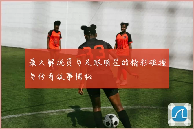 最火解说员与足球明星的精彩碰撞与传奇故事揭秘