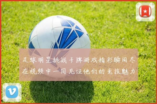 足球明星挑战卡牌游戏精彩瞬间尽在视频中一同见证他们的竞技魅力与策略对决