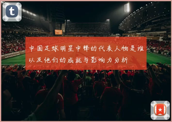 中国足球明星中锋的代表人物是谁以及他们的成就与影响力分析