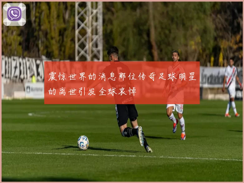 震惊世界的消息那位传奇足球明星的离世引发全球哀悼