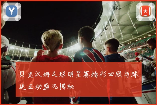 贝克汉姆足球明星赛精彩回顾与球迷互动盛况揭秘