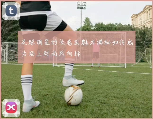 足球明星的长卷发魅力揭秘如何成为场上时尚风向标