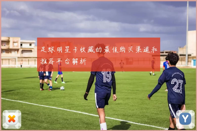 足球明星卡收藏的最佳购买渠道和推荐平台解析