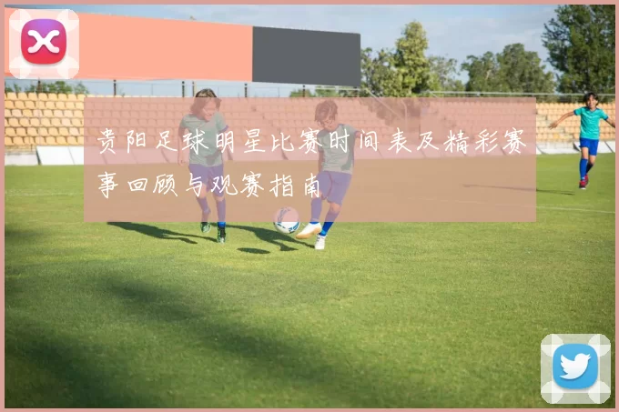 贵阳足球明星比赛时间表及精彩赛事回顾与观赛指南