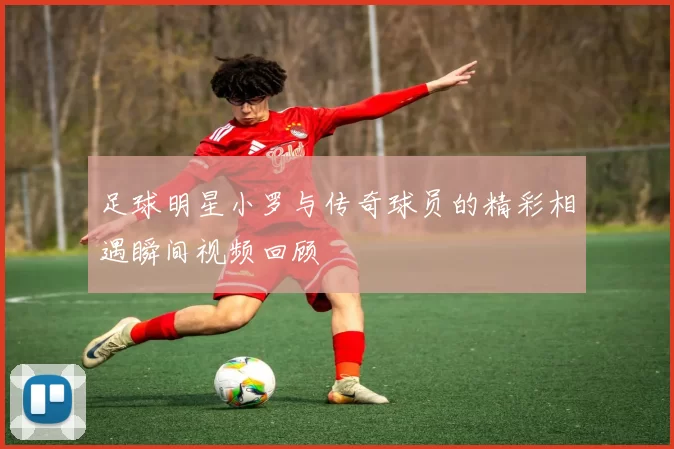 足球明星小罗与传奇球员的精彩相遇瞬间视频回顾