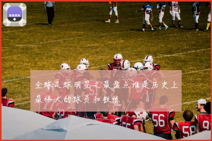 全球足球明星之最盘点谁是历史上最伟大的球员和教练