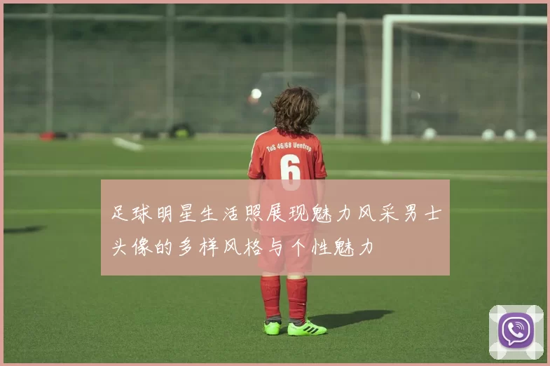 足球明星生活照展现魅力风采男士头像的多样风格与个性魅力