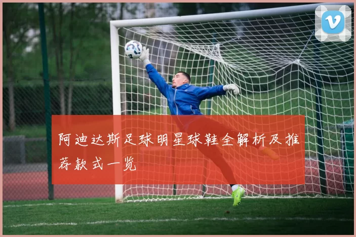 阿迪达斯足球明星球鞋全解析及推荐款式一览