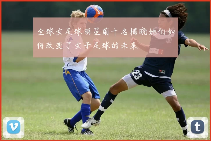 全球女足球明星前十名揭晓她们如何改变了女子足球的未来