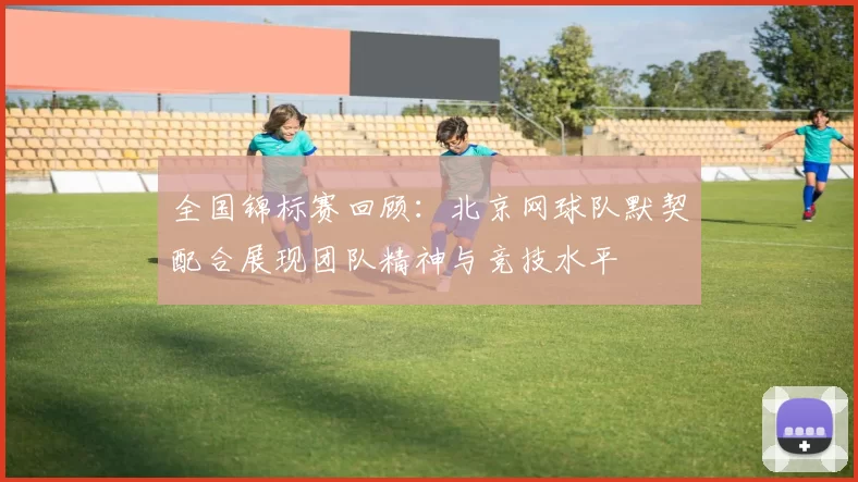全国锦标赛回顾：北京网球队默契配合展现团队精神与竞技水平
