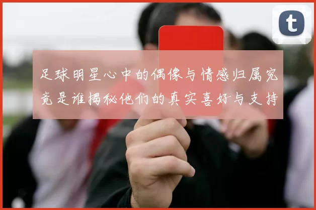 足球明星心中的偶像与情感归属究竟是谁揭秘他们的真实喜好与支持球队