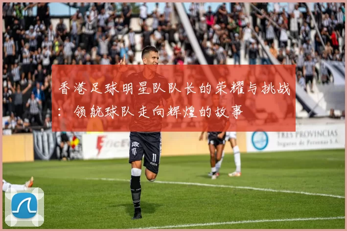 香港足球明星队队长的荣耀与挑战：领航球队走向辉煌的故事