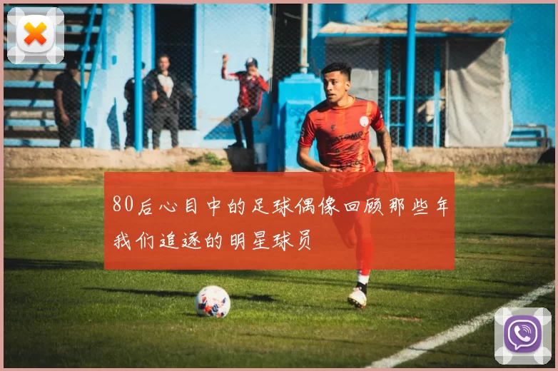 80后心目中的足球偶像回顾那些年我们追逐的明星球员