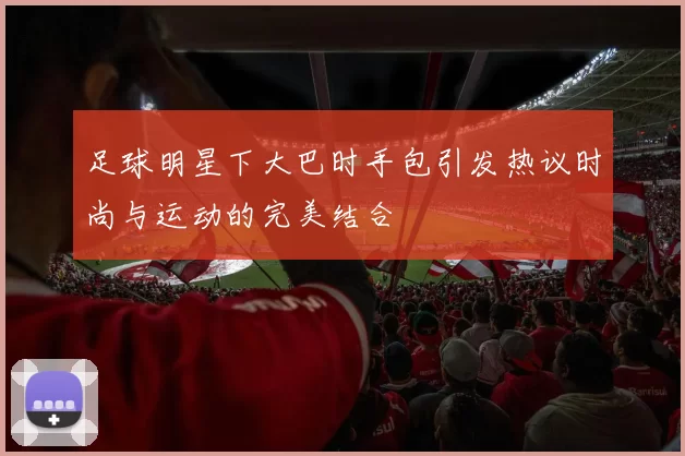 足球明星下大巴时手包引发热议时尚与运动的完美结合