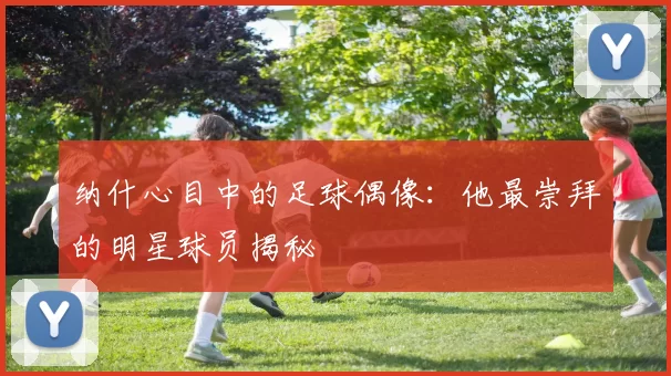 纳什心目中的足球偶像：他最崇拜的明星球员揭秘