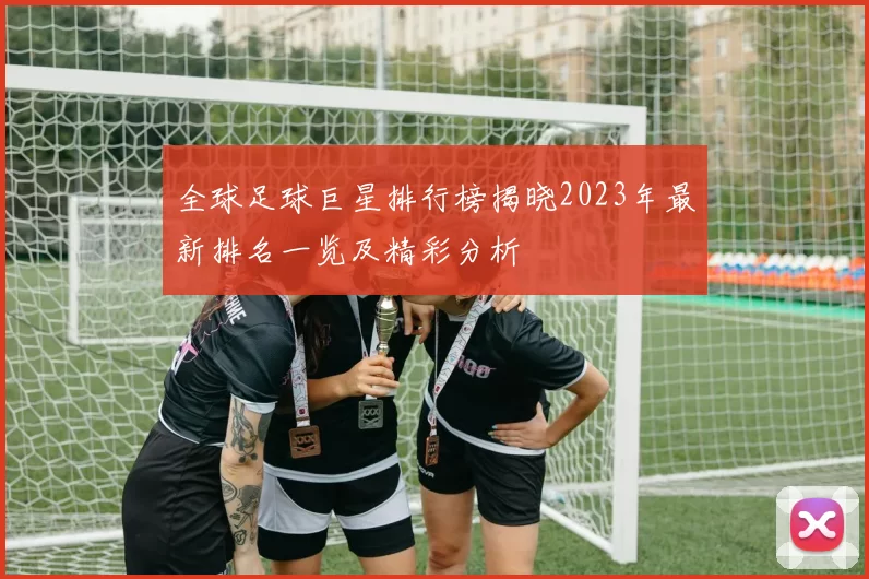 全球足球巨星排行榜揭晓2023年最新排名一览及精彩分析