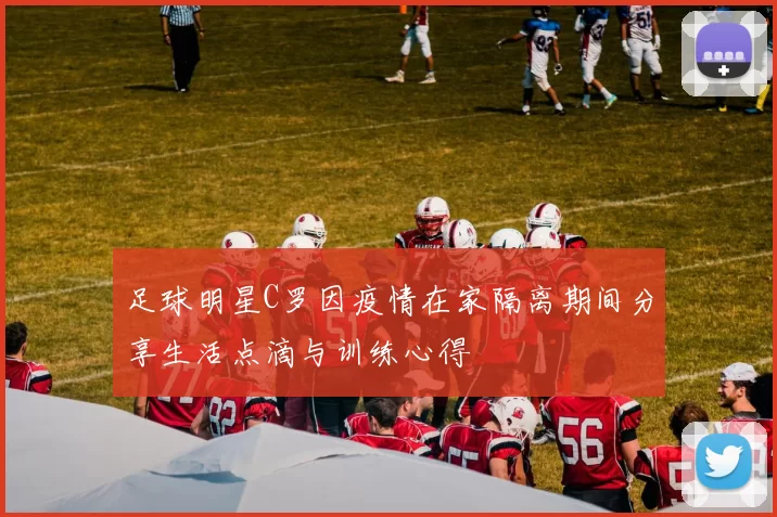 足球明星C罗因疫情在家隔离期间分享生活点滴与训练心得