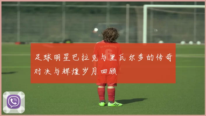 足球明星巴拉克与里瓦尔多的传奇对决与辉煌岁月回顾