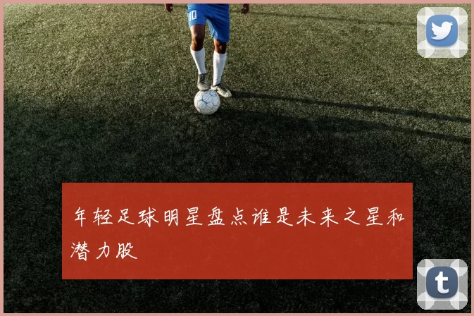 年轻足球明星盘点谁是未来之星和潜力股