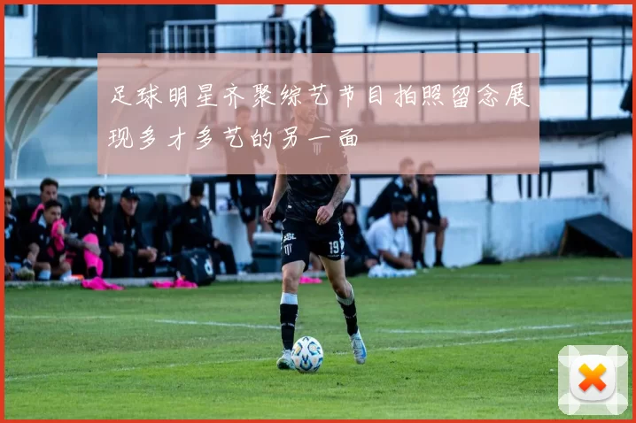 足球明星齐聚综艺节目拍照留念展现多才多艺的另一面