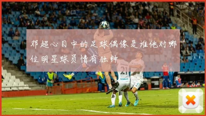 邓超心目中的足球偶像是谁他对哪位明星球员情有独钟