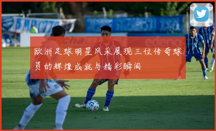 欧洲足球明星风采展现三位传奇球员的辉煌成就与精彩瞬间