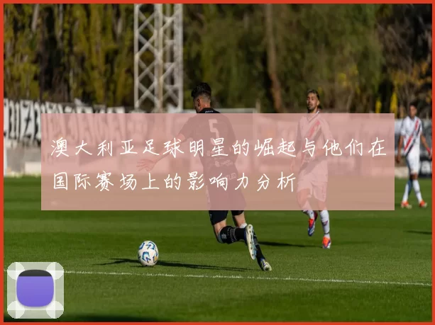 澳大利亚足球明星的崛起与他们在国际赛场上的影响力分析
