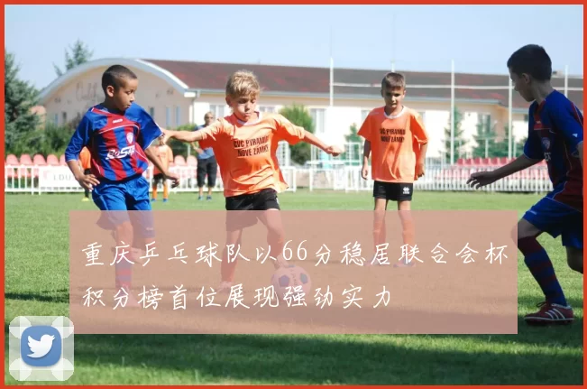 重庆乒乓球队以66分稳居联合会杯积分榜首位展现强劲实力