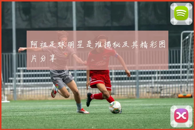 阿祖足球明星是谁揭秘及其精彩图片分享