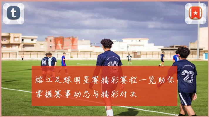 榕江足球明星赛精彩赛程一览助你掌握赛事动态与精彩对决